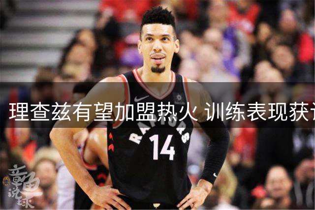 理查兹有望加盟热火 训练表现获认可
